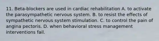 11. Beta-blockers are used in cardiac rehabilitation A. to activate the parasympathetic nervous system. B. to resist the effects of sympathetic nervous system stimulation. C. to control the pain of angina pectoris. D. when behavioral stress management interventions fail.