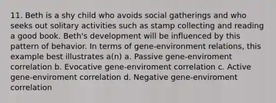 11. Beth is a shy child who avoids social gatherings and who seeks out solitary activities such as stamp collecting and reading a good book. Beth's development will be influenced by this pattern of behavior. In terms of gene-environment relations, this example best illustrates a(n) a. Passive gene-enviroment correlation b. Evocative gene-enviroment correlation c. Active gene-enviroment correlation d. Negative gene-enviroment correlation