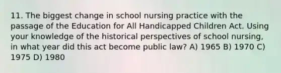 11. The biggest change in school nursing practice with the passage of the Education for All Handicapped Children Act. Using your knowledge of the historical perspectives of school nursing, in what year did this act become public law? A) 1965 B) 1970 C) 1975 D) 1980