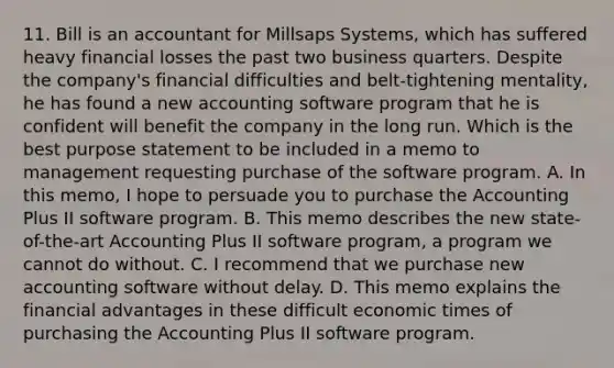 11. Bill is an accountant for Millsaps Systems, which has suffered heavy financial losses the past two business quarters. Despite the company's financial difficulties and belt-tightening mentality, he has found a new accounting software program that he is confident will benefit the company in the long run. Which is the best purpose statement to be included in a memo to management requesting purchase of the software program. A. In this memo, I hope to persuade you to purchase the Accounting Plus II software program. B. This memo describes the new state-of-the-art Accounting Plus II software program, a program we cannot do without. C. I recommend that we purchase new accounting software without delay. D. This memo explains the financial advantages in these difficult economic times of purchasing the Accounting Plus II software program.