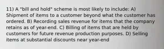 11) A "bill and hold" scheme is most likely to include: A) Shipment of items to a customer beyond what the customer has ordered. B) Recording sales revenue for items that the company retains as of year-end. C) Billing of items that are held by customers for future revenue production purposes. D) Selling items at substantial discounts near year-end