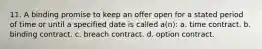 11. A binding promise to keep an offer open for a stated period of time or until a specified date is called a(n): a. time contract. b. binding contract. c. breach contract. d. option contract.