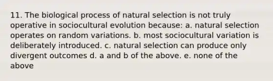 11. The biological process of natural selection is not truly operative in sociocultural evolution because: a. natural selection operates on random variations. b. most sociocultural variation is deliberately introduced. c. natural selection can produce only divergent outcomes d. a and b of the above. e. none of the above