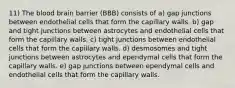 11) The blood brain barrier (BBB) consists of a) gap junctions between endothelial cells that form the capillary walls. b) gap and tight junctions between astrocytes and endothelial cells that form the capillary walls. c) tight junctions between endothelial cells that form the capillary walls. d) desmosomes and tight junctions between astrocytes and ependymal cells that form the capillary walls. e) gap junctions between ependymal cells and endothelial cells that form the capillary walls.