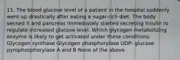 11. The blood glucose level of a patient in the hospital suddenly went up drastically after eating a sugar-rich diet. The body sensed it and pancreas immediately started secreting insulin to regulate increased glucose level. Which glycogen metabolizing enzyme is likely to get activated under these conditions: Glycogen synthase Glycogen phosphorylase UDP- glucose pyrophosphorylase A and B None of the above