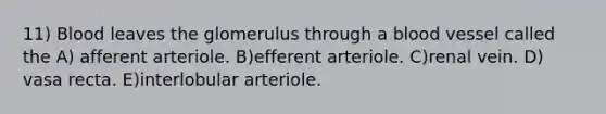 11) Blood leaves the glomerulus through a blood vessel called the A) afferent arteriole. B)efferent arteriole. C)renal vein. D) vasa recta. E)interlobular arteriole.