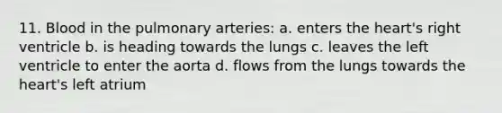 11. Blood in the pulmonary arteries: a. enters the heart's right ventricle b. is heading towards the lungs c. leaves the left ventricle to enter the aorta d. flows from the lungs towards the heart's left atrium