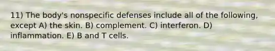 11) The body's <a href='https://www.questionai.com/knowledge/kRood9sjvR-nonspecific-defenses' class='anchor-knowledge'>nonspecific defenses</a> include all of the following, except A) the skin. B) complement. C) interferon. D) inflammation. E) B and T cells.