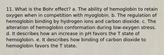 11. What is the Bohr effect? a. The ability of hemoglobin to retain oxygen when in competition with myoglobin. b. The regulation of hemoglobin binding by hydrogen ions and carbon dioxide. c. The alteration of hemoglobin conformation during low-oxygen stress. d. It describes how an increase in pH favors the T state of hemoglobin. e. It describes how binding of carbon dioxide to hemoglobin favors the T state.