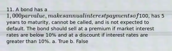 11. A bond has a 1,000 par value, makes annual interest payments of100, has 5 years to maturity, cannot be called, and is not expected to default. The bond should sell at a premium if market interest rates are below 10% and at a discount if interest rates are greater than 10%. a. True b. False