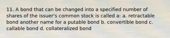 11. A bond that can be changed into a specified number of shares of the issuer's common stock is called a: a. retractable bond another name for a putable bond b. convertible bond c. callable bond d. collateralized bond