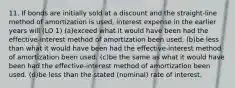 11. If bonds are initially sold at a discount and the straight-line method of amortization is used, interest expense in the earlier years will (LO 1) (a)exceed what it would have been had the effective-interest method of amortization been used. (b)be less than what it would have been had the effective-interest method of amortization been used. (c)be the same as what it would have been had the effective-interest method of amortization been used. (d)be less than the stated (nominal) rate of interest.