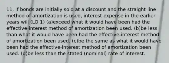 11. If bonds are initially sold at a discount and the straight-line method of amortization is used, interest expense in the earlier years will (LO 1) (a)exceed what it would have been had the effective-interest method of amortization been used. (b)be less than what it would have been had the effective-interest method of amortization been used. (c)be the same as what it would have been had the effective-interest method of amortization been used. (d)be less than the stated (nominal) rate of interest.