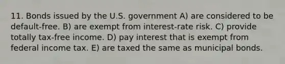 11. Bonds issued by the U.S. government A) are considered to be default-free. B) are exempt from interest-rate risk. C) provide totally tax-free income. D) pay interest that is exempt from federal income tax. E) are taxed the same as municipal bonds.