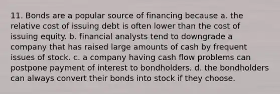 11. Bonds are a popular source of financing because a. the relative cost of issuing debt is often lower than the cost of issuing equity. b. financial analysts tend to downgrade a company that has raised large amounts of cash by frequent issues of stock. c. a company having cash flow problems can postpone payment of interest to bondholders. d. the bondholders can always convert their bonds into stock if they choose.