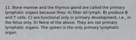 11. Bone marrow and the thymus gland are called the primary lymphatic organs because they: A) filter all lymph. B) produce B and T cells. C) are functional only in primary development, i.e., in the fetus only. D) None of the above. They are not primary lymphatic organs. The spleen is the only primary lymphatic organ.