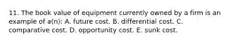 11. The book value of equipment currently owned by a firm is an example of a(n): A. future cost. B. differential cost. C. comparative cost. D. opportunity cost. E. sunk cost.