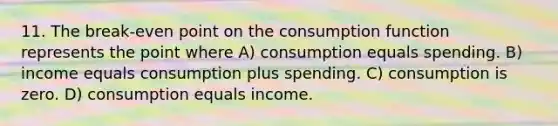 11. The break-even point on the consumption function represents the point where A) consumption equals spending. B) income equals consumption plus spending. C) consumption is zero. D) consumption equals income.