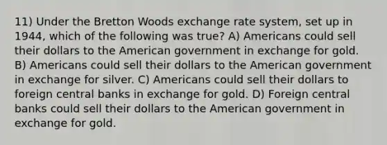 11) Under the Bretton Woods exchange rate system, set up in 1944, which of the following was true? A) Americans could sell their dollars to the American government in exchange for gold. B) Americans could sell their dollars to the American government in exchange for silver. C) Americans could sell their dollars to foreign central banks in exchange for gold. D) Foreign central banks could sell their dollars to the American government in exchange for gold.