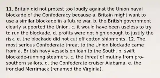 11. Britain did not protest too loudly against the Union naval blockade of the Confederacy because a. Britain might want to use a similar blockade in a future war. b. the British government clearly supported the Union. c. it would have been useless to try to run the blockade. d. profits were not high enough to justify the risk. e. the blockade did not cut off cotton shipments. 12. The most serious Confederate threat to the Union blockade came from a. British navy vessels on loan to the South. b. swift blockade-running steamers. c. the threat of mutiny from pro-southern sailors. d. the Confederate cruiser Alabama. e. the ironclad Merrimack (renamed the Virginia).