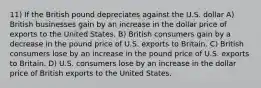 11) If the British pound depreciates against the U.S. dollar A) British businesses gain by an increase in the dollar price of exports to the United States. B) British consumers gain by a decrease in the pound price of U.S. exports to Britain. C) British consumers lose by an increase in the pound price of U.S. exports to Britain. D) U.S. consumers lose by an increase in the dollar price of British exports to the United States.