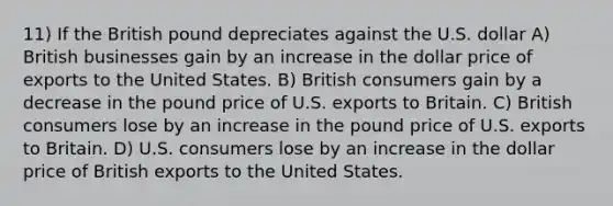 11) If the British pound depreciates against the U.S. dollar A) British businesses gain by an increase in the dollar price of exports to the United States. B) British consumers gain by a decrease in the pound price of U.S. exports to Britain. C) British consumers lose by an increase in the pound price of U.S. exports to Britain. D) U.S. consumers lose by an increase in the dollar price of British exports to the United States.