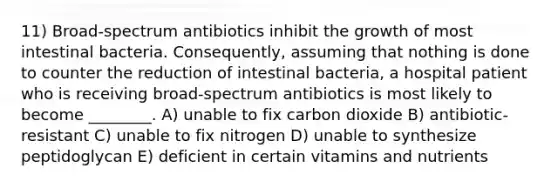 11) Broad-spectrum antibiotics inhibit the growth of most intestinal bacteria. Consequently, assuming that nothing is done to counter the reduction of intestinal bacteria, a hospital patient who is receiving broad-spectrum antibiotics is most likely to become ________. A) unable to fix carbon dioxide B) antibiotic-resistant C) unable to fix nitrogen D) unable to synthesize peptidoglycan E) deficient in certain vitamins and nutrients