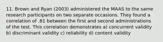 11. Brown and Ryan (2003) administered the MAAS to the same research participants on two separate occasions. They found a correlation of .81 between the first and second administrations of the test. This correlation demonstrates a) concurrent validity b) discriminant validity c) reliability d) content validity