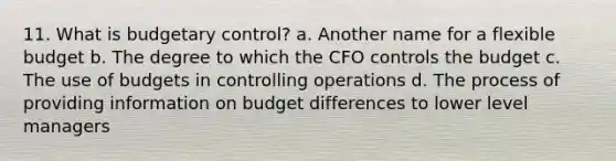 11. What is budgetary control? a. Another name for a flexible budget b. The degree to which the CFO controls the budget c. The use of budgets in controlling operations d. The process of providing information on budget differences to lower level managers