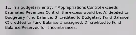 11. In a budgetary entry, if Appropriations Control exceeds Estimated Revenues Control, the excess would be: A) debited to Budgetary Fund Balance. B) credited to Budgetary Fund Balance. C) credited to Fund Balance-Unassigned. D) credited to Fund Balance-Reserved for Encumbrances.