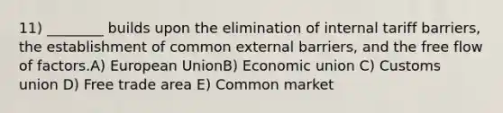 11) ________ builds upon the elimination of internal tariff barriers, the establishment of common external barriers, and the free flow of factors.A) European UnionB) Economic union C) Customs union D) Free trade area E) Common market