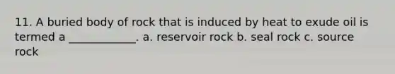 11. A buried body of rock that is induced by heat to exude oil is termed a ____________. a. reservoir rock b. seal rock c. source rock