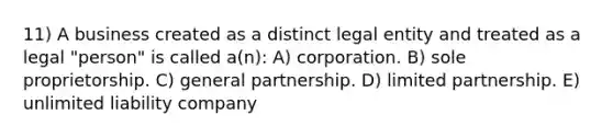 11) A business created as a distinct legal entity and treated as a legal "person" is called a(n): A) corporation. B) sole proprietorship. C) general partnership. D) limited partnership. E) unlimited liability company