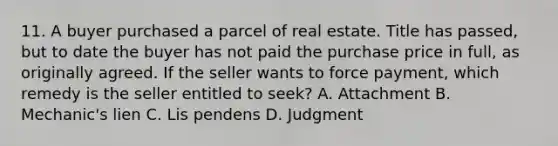 11. A buyer purchased a parcel of real estate. Title has passed, but to date the buyer has not paid the purchase price in full, as originally agreed. If the seller wants to force payment, which remedy is the seller entitled to seek? A. Attachment B. Mechanic's lien C. Lis pendens D. Judgment