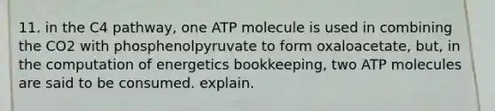 11. in the C4 pathway, one ATP molecule is used in combining the CO2 with phosphenolpyruvate to form oxaloacetate, but, in the computation of energetics bookkeeping, two ATP molecules are said to be consumed. explain.