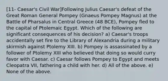 [11- Caesar's Civil War]Following Julius Caesar's defeat of the Great Roman General Pompey (Gnaeus Pompey Magnus) at the Battle of Pharsalus in Central Greece (48 BCE), Pompey fled to the capital of Ptolemaic Egypt. Which of the following are significant consequences of his decision? a) Caesar's troops accidentally set fire to the Library of Alexandria during a military skirmish against Ptolemy XIII. b) Pompey is assassinated by a follower of Ptolemy XIII who believed that doing so would curry favor with Caesar. c) Caesar follows Pompey to Egypt and meets Cleopatra VII, fathering a child with her. d) All of the above. e) None of the above.