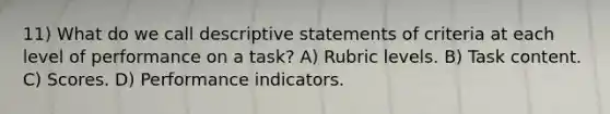 11) What do we call descriptive statements of criteria at each level of performance on a task? A) Rubric levels. B) Task content. C) Scores. D) Performance indicators.