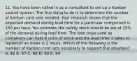 11. You have been called in as a consultant to set up a Kanban control system. The first thing to do is to determine the number of Kanban card sets needed. Your research shows that the expected demand during lead time for a particular component is 150 per hour. You estimate the safety stock should be set at 25% of the demand during lead time. The tote trays used as containers can hold 8 units of stock and the lead time it takes to replenish an order is 2 hours. Which of the following is the number of Kanban card sets necessary to support this situation? A. 42 B. 47 C. 68 D. 89 E. 94