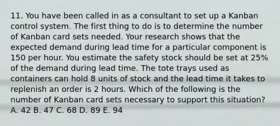 11. You have been called in as a consultant to set up a Kanban control system. The first thing to do is to determine the number of Kanban card sets needed. Your research shows that the expected demand during lead time for a particular component is 150 per hour. You estimate the safety stock should be set at 25% of the demand during lead time. The tote trays used as containers can hold 8 units of stock and the lead time it takes to replenish an order is 2 hours. Which of the following is the number of Kanban card sets necessary to support this situation? A. 42 B. 47 C. 68 D. 89 E. 94