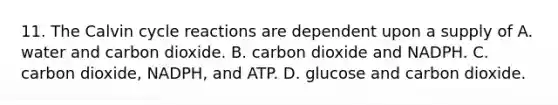 11. The Calvin cycle reactions are dependent upon a supply of A. water and carbon dioxide. B. carbon dioxide and NADPH. C. carbon dioxide, NADPH, and ATP. D. glucose and carbon dioxide.