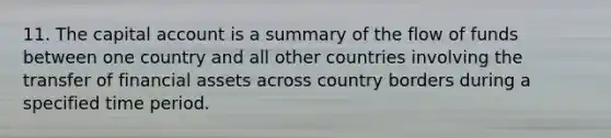 11. The capital account is a summary of the flow of funds between one country and all other countries involving the transfer of financial assets across country borders during a specified time period.