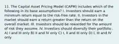 11. The Capital Asset Pricing Model (CAPM) includes which of the following in its base assumptions? I. Investors should earn a minimum return equal to the risk-free rate. II. Investors in the market should earn a return greater than the return on the overall market. III. Investors should be rewarded for the amount of risk they assume. IV. Investors should diversify their portfolio . A) I and III only B) II and IV only C) I, II and III only D) I, III and IV only