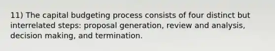 11) The capital budgeting process consists of four distinct but interrelated steps: proposal generation, review and analysis, <a href='https://www.questionai.com/knowledge/kuI1pP196d-decision-making' class='anchor-knowledge'>decision making</a>, and termination.