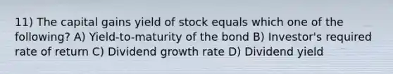 11) The capital gains yield of stock equals which one of the following? A) Yield-to-maturity of the bond B) Investor's required rate of return C) Dividend growth rate D) Dividend yield