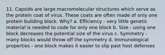 11. Capsids are large macromolecular structures which serve as the protein coat of virus. These coats are often made of only one protein building block. Why? a. Efficiency - very little genetic material is needed to code for only one block b. Size - using one block decreases the potential size of the virus c. Symmetry - many blocks would throw off the symmetry d. Immunological properties - one block makes it easier to slip past host defenses