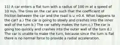 11) A car enters a flat turn with a radius of 100 m at a speed of 10 m/s. The tires on the car are such that the coefficient of friction between the car and the road is u =0.4. What happens to the car? a.) The car is going to slowly and crashes into the inner wall of the turn b.) The car safely makes the turn c.) The car is going too quickly and crashes into the outer wall of the turn d.) The car is unable to make the turn, because since the turn is flat there is no normal force to provide a radial acceleration.