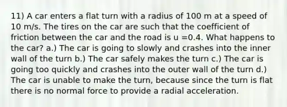 11) A car enters a flat turn with a radius of 100 m at a speed of 10 m/s. The tires on the car are such that the coefficient of friction between the car and the road is u =0.4. What happens to the car? a.) The car is going to slowly and crashes into the inner wall of the turn b.) The car safely makes the turn c.) The car is going too quickly and crashes into the outer wall of the turn d.) The car is unable to make the turn, because since the turn is flat there is no normal force to provide a radial acceleration.