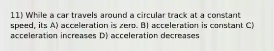 11) While a car travels around a circular track at a constant speed, its A) acceleration is zero. B) acceleration is constant C) acceleration increases D) acceleration decreases