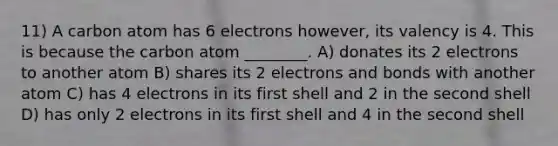 11) A carbon atom has 6 electrons however, its valency is 4. This is because the carbon atom ________. A) donates its 2 electrons to another atom B) shares its 2 electrons and bonds with another atom C) has 4 electrons in its first shell and 2 in the second shell D) has only 2 electrons in its first shell and 4 in the second shell