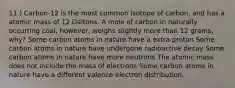 11.) Carbon-12 is the most common isotope of carbon, and has a atomic mass of 12 Daltons. A mole of carbon in naturally occurring coal, however, weighs slightly more than 12 grams, why? Some carbon atoms in nature have a extra proton Some carbon atoms in nature have undergone radioactive decay Some carbon atoms in nature have more neutrons The atomic mass does not include the mass of electrons Some carbon atoms in nature have a different valence electron distribution.